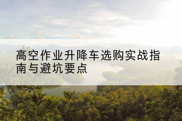 黔东南升降车怎么选-高空作业升降车选购实战指南与避坑要点
