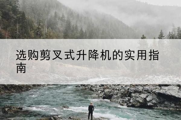 黔东南剪叉式升降机怎么选-选购剪叉式升降机的实用指南