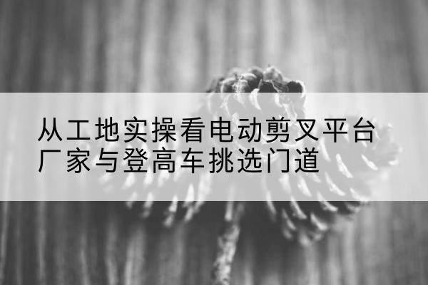 黔东南电动剪叉升降平台厂家-从工地实操看电动剪叉平台厂家与登高车挑选门道