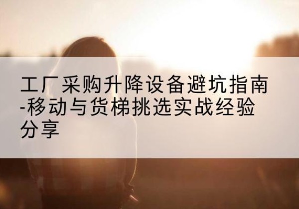 黔东南移动式升降机怎么选-工厂采购升降设备避坑指南-移动与货梯挑选实战经验分享