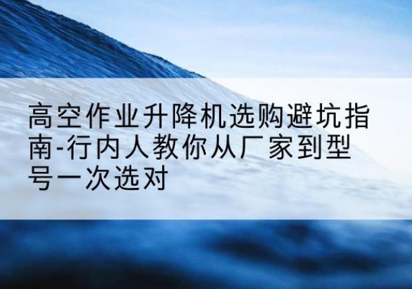 黔东南升降平台厂家-高空作业升降机选购避坑指南-行内人教你从厂家到型号一次选对