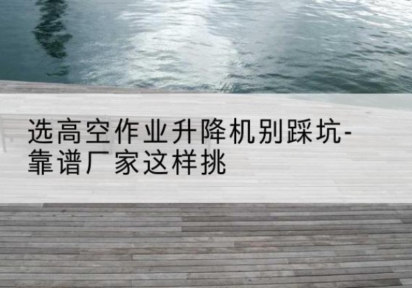 黔东南剪叉式升降机厂家-选高空作业升降机别踩坑-靠谱厂家这样挑