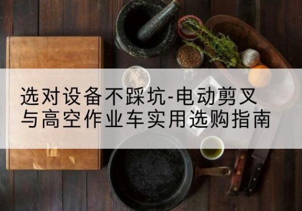 黔东南电动剪叉升降平台怎么选-选对设备不踩坑-电动剪叉与高空作业车实用选购指南