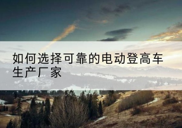 黔东南电动登高车厂家-如何选择可靠的电动登高车生产厂家