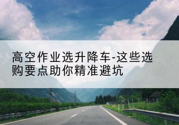 黔东南升降车厂家-高空作业选升降车-这些选购要点助你*避坑