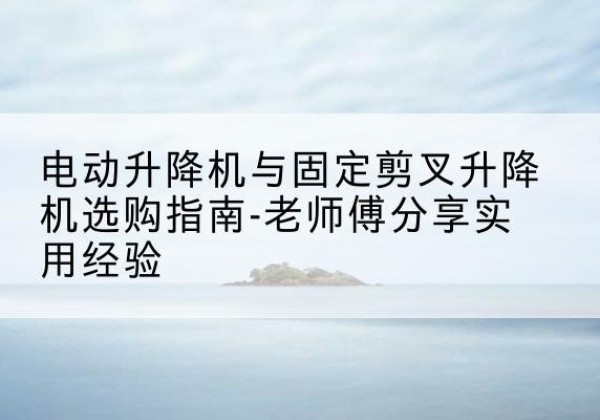黔东南电动升降机怎么选-电动升降机与固定剪叉升降机选购指南-老师傅分享实用经验