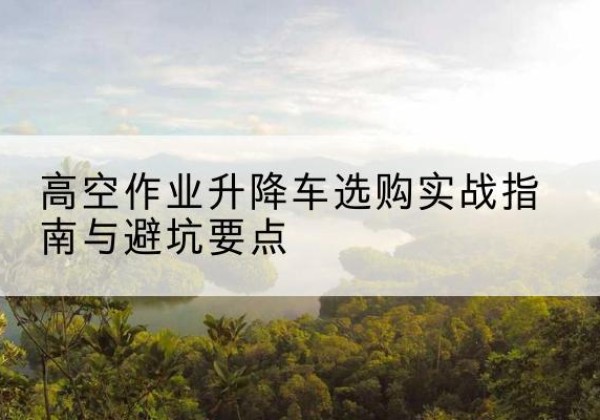黔东南升降车怎么选-高空作业升降车选购实战指南与避坑要点