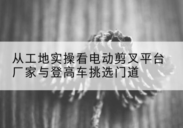 黔东南电动剪叉升降平台厂家-从工地实操看电动剪叉平台厂家与登高车挑选门道
