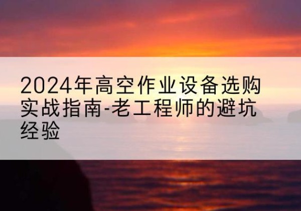 黔东南高空作业升降机厂家推荐-2024年高空作业设备选购实战指南-老工程师的避坑经验
