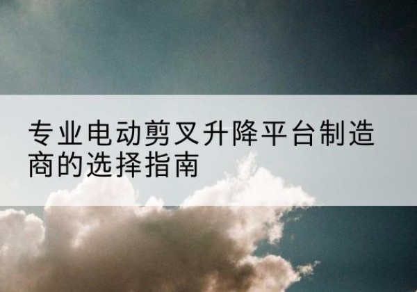 黔东南电动剪叉升降平台厂家-专业电动剪叉升降平台制造商的选择指南
