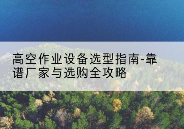 黔东南升降车厂家-高空作业设备选型指南-靠谱厂家与选购全攻略