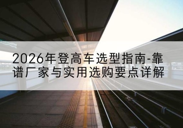 黔东南登高车厂家推荐-2026年登高车选型指南-靠谱厂家与实用选购要点详解
